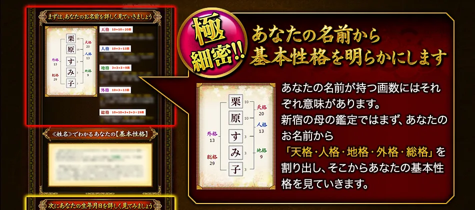 極細密!!　あなたの名前から基本性格を明らかにします　あなたの名前が持つ画数にはそれぞれ意味があります。新宿の母の鑑定ではまず、あなたのお名前から「天格・人格・地格・外格・総格」を割り出し、そこからあなたの基本性格を見ていきます。