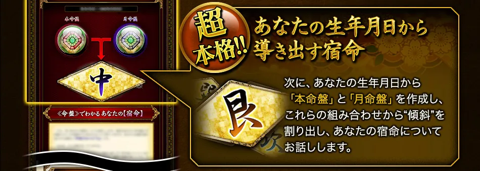 超本格!!　あなたの生年月日から導き出す宿命　次に、あなたの生年月日から「本命盤」と「月命盤」を作成し、これらの組み合わせから“傾斜”を割り出し、あなたの宿命についてお話しします。