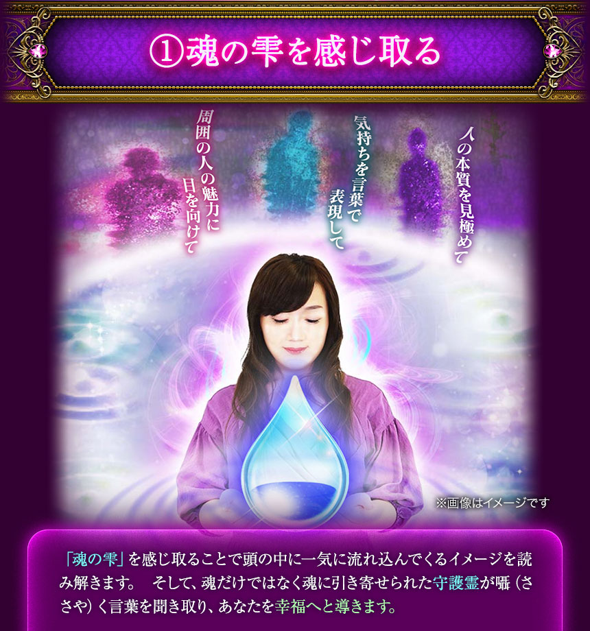 ①魂の雫を感じ取る　※画面はイメージです　「魂の雫」を感じ取ることで頭の中に一気に流れ込んでくるイメージを読み解きます。 そして、魂だけではなく魂に引き寄せられた守護霊が囁（ささや）く言葉を聞き取り、あなたを幸福へと導きます。