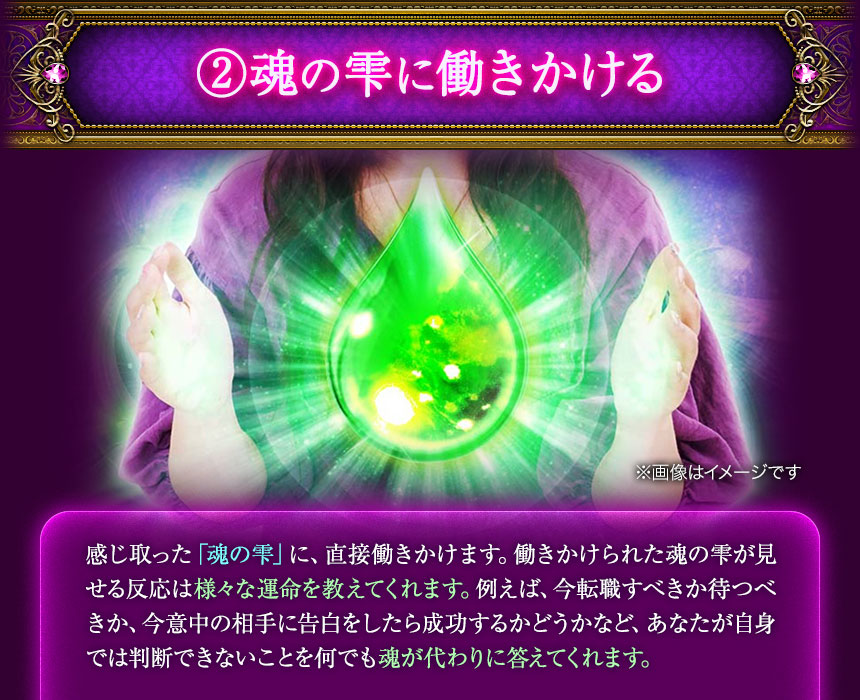 ②魂の雫に働きかける　※画面はイメージです　感じ取った「魂の雫」に、直接働きかけます。働きかけられた魂の雫が見せる反応は様々な運命を教えてくれます。例えば、今転職すべきか待つべきか、今意中の相手に告白をしたら成功するかどうかなど、あなたが自身では判断できないことを何でも魂が代わりに答えてくれます。