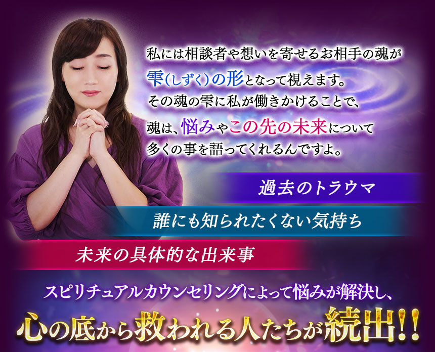私には相談者や想いを寄せるお相手の魂が雫（しずく）の形となって視えます。その魂の雫に私が働きかけることで、魂は、悩みやこの先の未来について多くの事を語ってくれるんですよ。　過去のトラウマ　誰にも知られなくない気持ち　未来の具体的な出来事　スピリチュアルカウンセリングによって悩みが解決し、心の底から救われる人たちが続出‼
