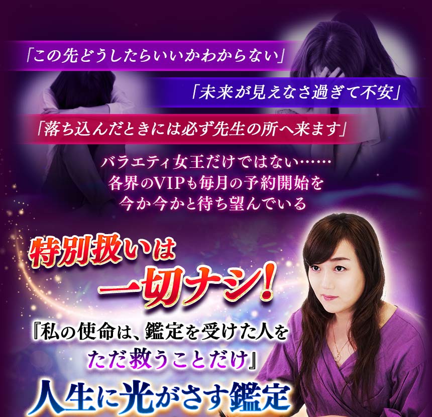 「この先どうしたらいいかわからない」 「未来が見えなさ過ぎて不安」 「落ち込んだときには必ず先生の所へ来ます」 バラエティ女王だけではない……各界のVIPも 毎月の予約開始を今か今かと待ち望んでいる 特別扱いは一切ナシ！　『私の使命は、鑑定を受けた人をただ救うことだけ』 人生に光がさす鑑定