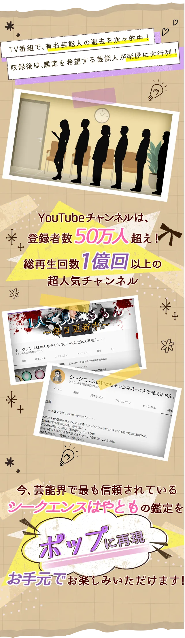 TV番組で、有名芸能人の過去を過去を次々的中！ 収録後は、鑑定を希望する芸能人が楽屋に大行列！ YouTubeチャンネルは、登録者50万人超え！総再生回数1億回以上の超人気チャンネル SNSアカウントは、相談依頼で毎日パンク寸前！？「私のことも鑑定してもらえませんか？最近仕事でうまくいかなくて...」「実は最近気になることがあって...相談させてもらえませんか？」「もう他に信頼できる人がいなくて...あなただけが頼りなんです！」 今芸能界で最も信頼されているシークエンスはやともの鑑定をお手元でお楽しみいただけます！