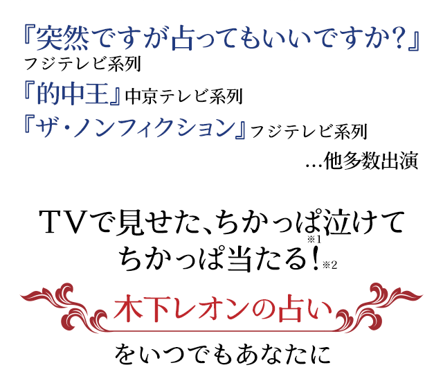 『突然ですが占ってもいいですか?』フジテレビ系列 『的中王』中京テレビ 『ザ・ノンフィクション』フジテレビ系列...他多数出演 TVで見せた、ちかっぱ泣けてちかっぱ当たる! 木下レオンの占いをいつでもあなたに