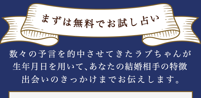 まずは無料でお試し占い 数々の予言を的中させてきたラブちゃんが生年月日を用いて、あなたの結婚相手の特徴、出会いのきっかけまでお伝えします。