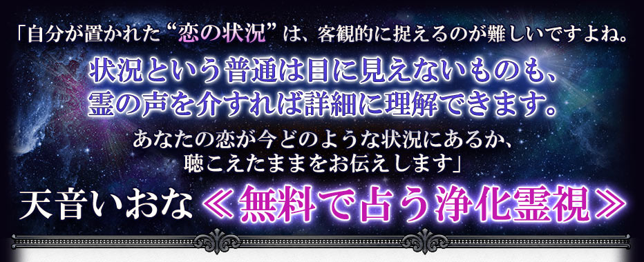 「自分が置かれた“恋の状況”は、客観的に捉えるのが難しいですよね。状況という普通は目に見えないものも、霊の声を介すれば詳細に理解できます。あなたの恋が今どのような状況にあるか、聴こえたままをお伝えします」天音いおな≪無料で占う浄化霊視≫