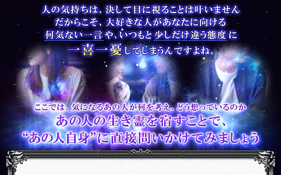 人の気持ちは、決して目に視ることは叶いませんだからこそ、大好きな人があなたに向ける何気ない一言や、いつもと少しだけ違う態度に一喜一憂してしまうんですよね。ここでは、気になるあの人が何を考え、どう想っているのかあの人の生き霊を宿すことで、“あの人自身”に直接問いかけてみましょう