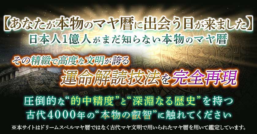 【あなたが本物のマヤ暦に出会う日が来ました】日本人1億人がまだ知らない本物のマヤ暦その精緻で高度な文明が誇る運命解読技法を完全再現 圧倒的な“的中精度”と“深淵なる歴史”を持つ古代4000年の“本物の叡智”に触れてください※本サイトはドリームスペルマヤ暦ではなく古代マヤ文明で用いられたマヤ暦を用いて鑑定しています。