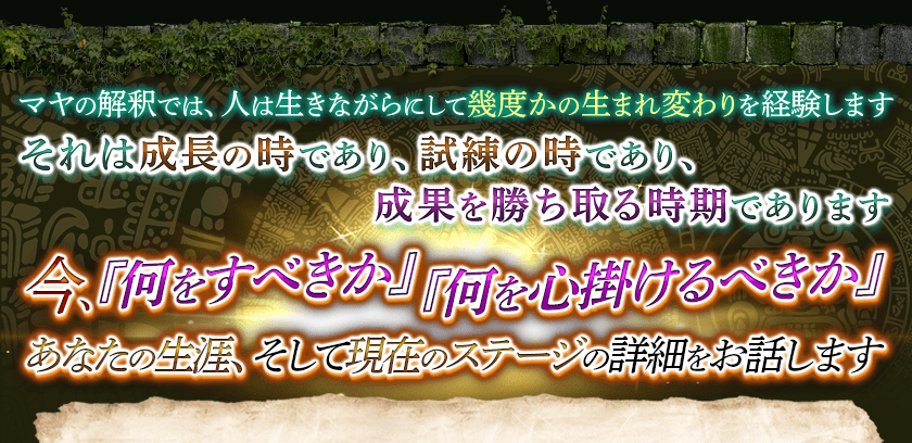 マヤの解釈では、人は生きながらにして幾度かの生まれ変わりを経験しますそれは成長の時であり、試練の時であり、成果を勝ち取る時期であります 今、『何をすべきか』『何を心掛けるべきか』あなたの生涯、そして現在のステージの詳細をお話します