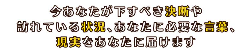 今あなたが下すべき決断や訪れている状況あなたに必要な言葉、現実をあなたに届けます
