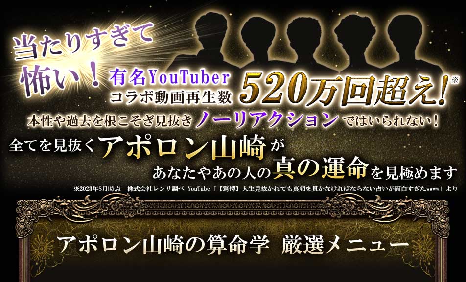 当たりすぎて怖い!有名YouTuberコラボ動画再生数520万回超え!本性や過去を根こそぎ見抜きノーリアクションではいられない!全てを見抜くアポロン山崎があなたやあの人の真の運命を見極めます※2023年8月時点 株式会社レンサ調べ YouTube 「【驚愕】人生見抜かれても真顔を貫かなければならない占いが面白すぎたwww」よりアポロン山崎の算命学 厳選メニュー
