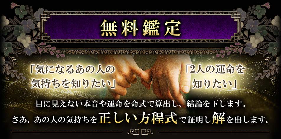 無料鑑定「気になるあの人の気持ちを知りたい」「2人の運命を知りたい」目に見えない本音や運命を命式で算出し、結論を下します。さあ、あの人の気持ちを正しい方程式で証明し解を出します。
