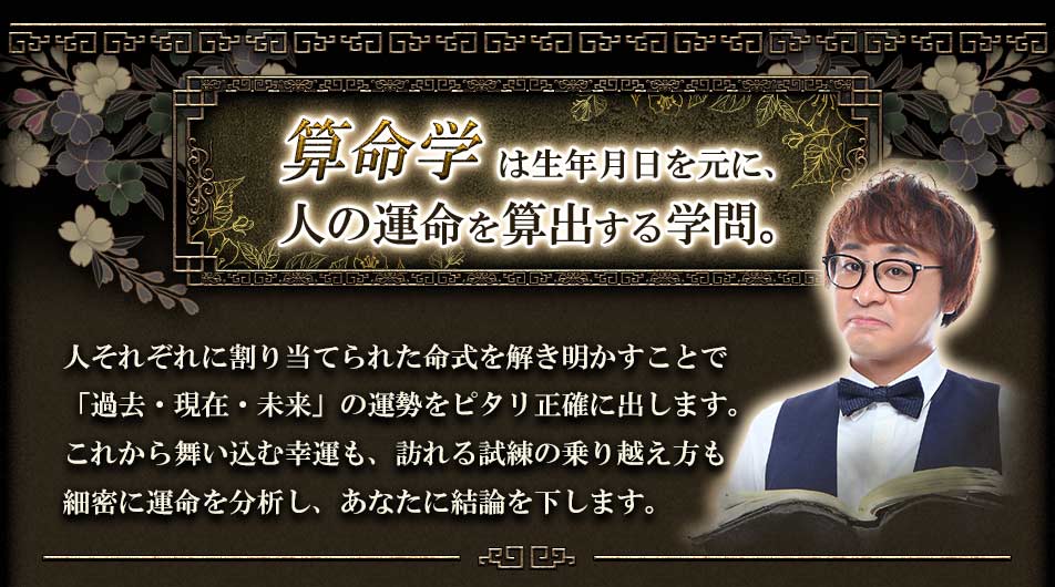 算命学は生年月日を元に、人の運命を算出する学問。人それぞれに割り当てられた命式を解き明かすことで「過去・現在・未来」の運勢をピタリ正確を出します。これから舞い込む幸運も、訪れる試練の乗り越え方も細密に運命を分析し、あなたに結論を下します。