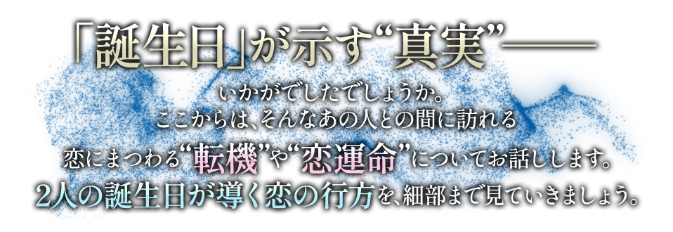 「誕生日」が示す“真実”- いかがでしたでしょうか。ここからは、そんなあの人との間に訪れる恋にまつわる“転機”や“恋運命”についてお話しします。 2人の誕生日が導く恋の行方を、細部まで見ていきましょう。