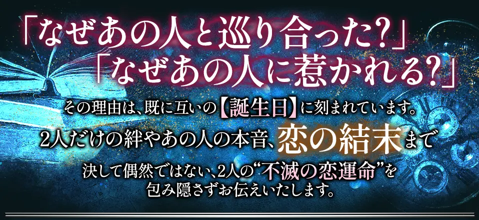 「なぜあの人と巡り合った?」「なぜあの人に惹かれる?」その理由は、既に互いの【誕生日】に刻まれています。2人だけの絆やあの人の本意、恋の結末まで決して偶然ではない、2人の“不滅の恋運命”を包み隠さずお伝えいたします。