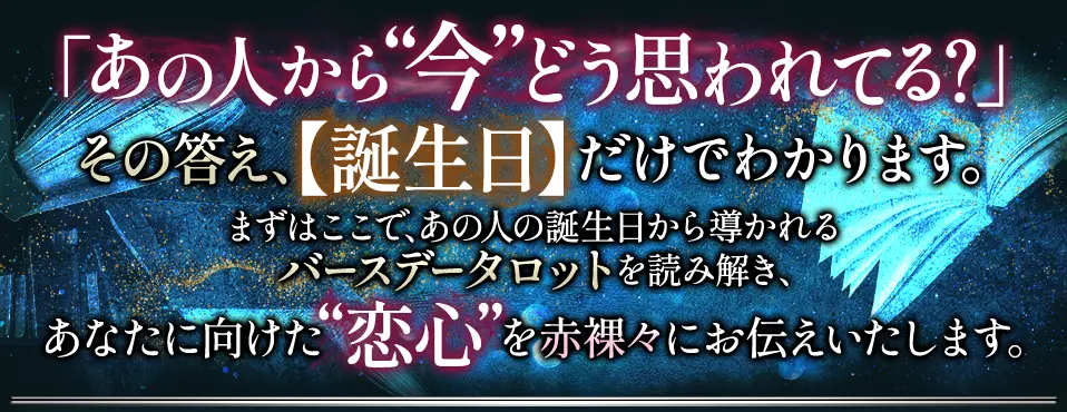 「あの人から“今”どう思われてる？」その答え、【誕生日】だけでわかります。 まずはここで、あの人の誕生日から導かれるバースデータロットを読み解き、あなたに向けた“恋心”を赤裸々にお伝えいたします。