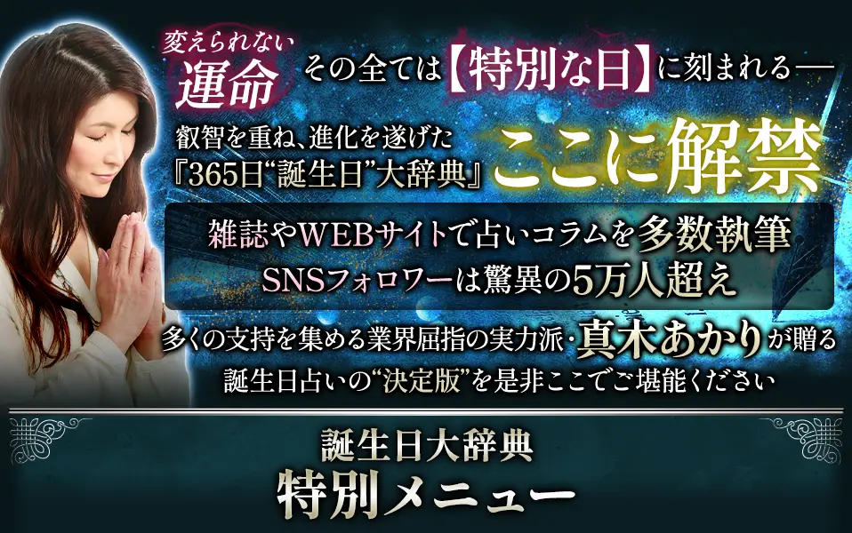 変えられない運命、その全ては【特別な日】に刻まれる- 叡智を重ね、進化を遂げた『365日“誕生日”大辞典』ここに解禁。 雑誌やWEBサイトで占いコラムを多数執筆、SNSフォロワーは脅威の5万人越え。 多くの支持を集める、業界屈指の実力派・真木あかりが贈る、誕生日占いの“決定版”を是非ここでご堪能ください。 誕生日大辞典 特別メニュー