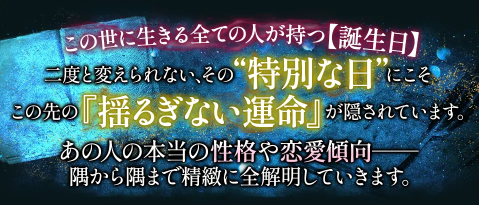 この世に生きる全ての人が持つ【誕生日】二度と変えられない、その“特別な日”にこそこの先の『揺るぎない運命』が隠されています。あの人の本当の性格や恋愛傾向- 隅から隅まで精緻に全解明していきます。
