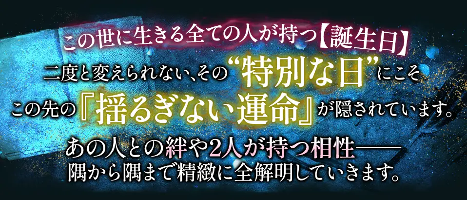 この世に生きる全ての人が持つ【誕生日】二度と変えられない、その“特別な日”にこそこの先の『揺るぎない運命』が隠されています。あの人との絆や2人が持つ相性- 隅から隅まで精緻に全解明していきます。