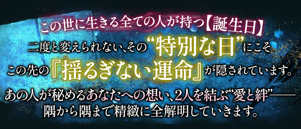 この世に生きる全ての人が持つ【誕生日】二度と変えられない、その“特別な日”にこそこの先の『揺るぎない運命』が隠されています。あの人が秘めるあなたへの想い、2人を結ぶ“愛と絆”- 隅から隅まで精緻に全解明していきます。
