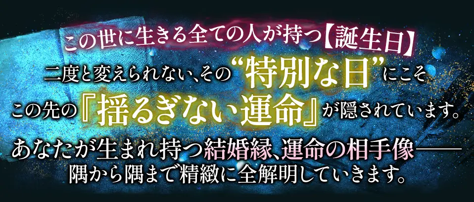 この世に生きる全ての人が持つ【誕生日】二度と変えられない、その“特別な日”にこそこの先の『揺るぎない運命』が隠されています。あなたが生まれ持つ結婚縁、運命の相手像- 隅から隅まで精緻に全解明していきます。
