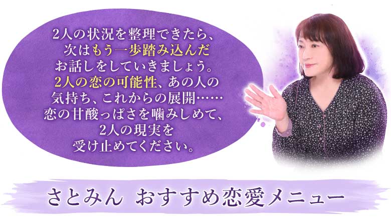 2人の状況を整理できたら、次はもう一歩踏み込んだお話しをしていきましょう。2人の恋の可能性、あの人の気持ち、これからの展開……恋の甘酸っぱさを噛みしめて、2人の現実を受け止めてください。さとみん　おすすめ恋愛メニュー
