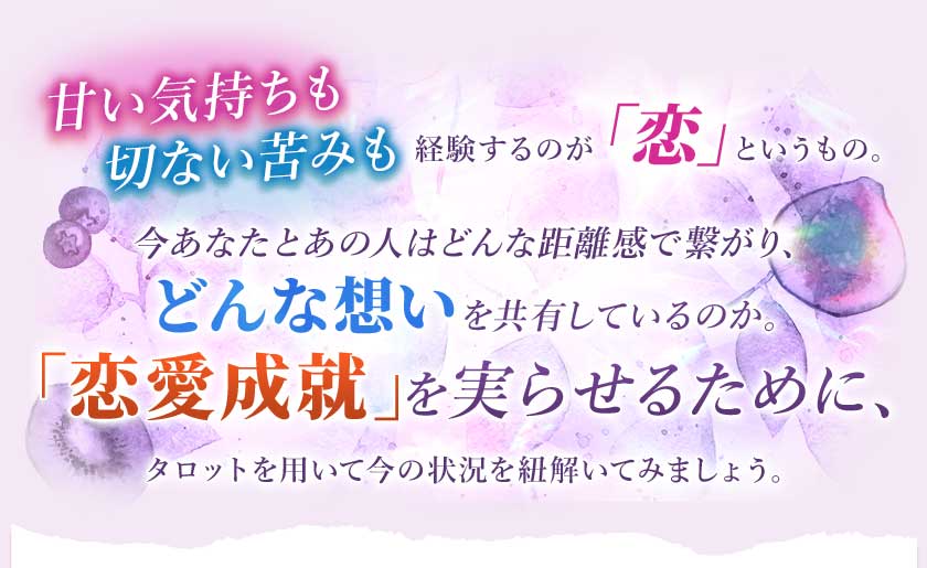 甘い気持ちも切ない苦みも経験するのが「恋」というもの。今あなたとあの人はどんな距離感で繋がり、どんな想いを共有しているのか。「恋愛成就」を実らせるために、タロットを用いて今の状況を紐解いてみましょう。