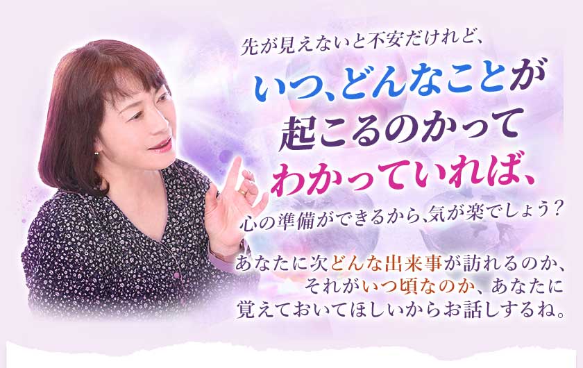 先が見えないと不安だけれど、いつ、どんなことが起こるかのかってわかっていれば、心の準備ができるから、気が楽でしょう？あなたに次どんな出来事が訪れるのか、それがいつ頃なのか、あなたに覚えておいてほしいからお話しするね。