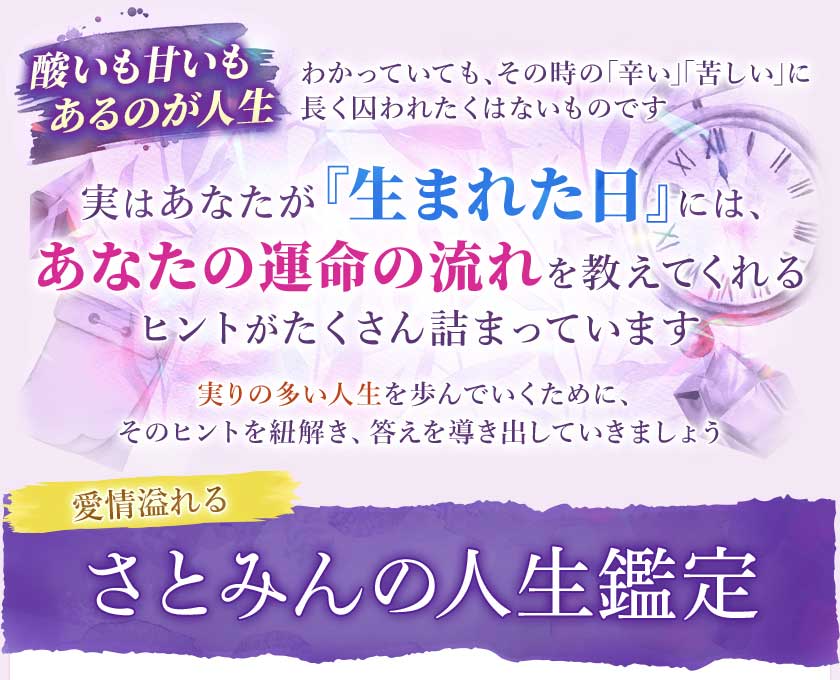 酸いも甘いもあるのが人生わかっていても、その時の「辛い」「苦しい」に長く囚われたくはないものです実はあなたが『生まれた日』には、あなたの運命の流れを教えてくれるヒントがたくさん詰まっています実りの多い人生を歩んでいくために、そのヒントを紐解き、答えを導き出していきましょう愛情溢れるさとみんの人生鑑定