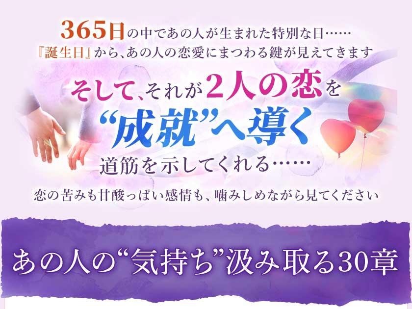 365日の中であの人が生まれた特別な日……『誕生日』から、あの人の恋愛にまつわる鍵が見えてきますそして、それが2人の恋を“成就”へ導く道筋を示してくれる……恋の苦みも甘酸っぱい感情も、噛みしめながら見てくださいあの人の“気持ち”汲み取る30章