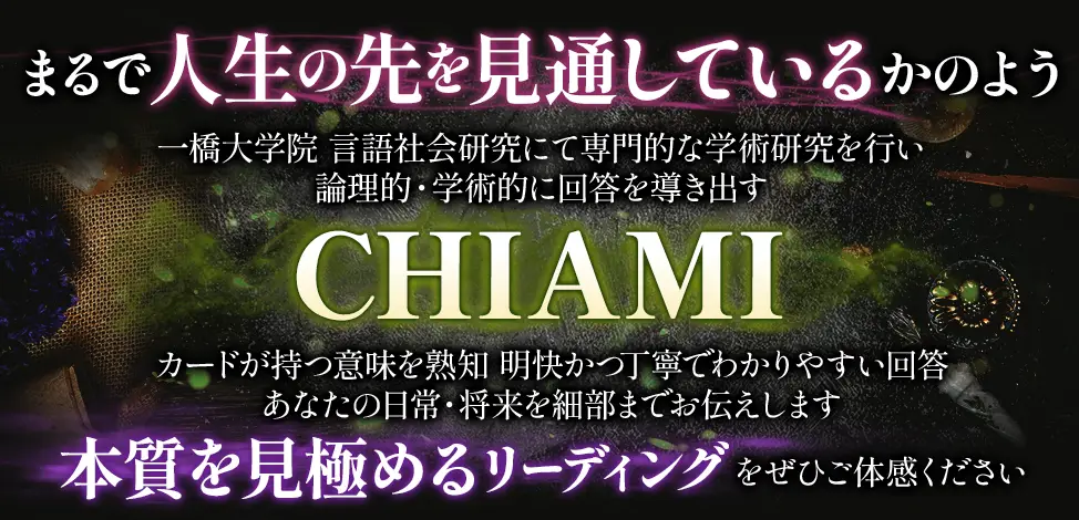 まるで人生の先を見通しているかのよう 一橋大学院 言語社会研究にて専門的な学術研究を行い論理的・学術的に回答を導き出す CHIAMI カードが持つ意味を熟知 明快かつ丁寧でわかりやすい回答 あなたの日常・将来を細部までお伝えします 本質を見極めるリーディングをぜひご体感ください