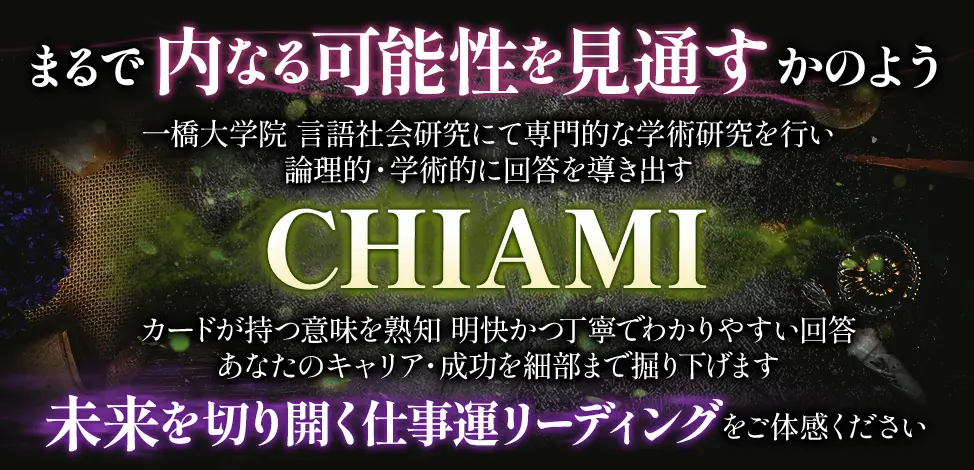 まるで内なる可能性を見通すかのよう 一橋大学院 言語社会研究にて専門的な学術研究を行い 論理的・学術的に回答を導き出す CHIAMI カードが持つ意味を熟知 明快かつ丁寧でわかりやすい回答 あなたのキャリア・成功を細部まで掘り下げます 未来を切り開く仕事運リーディングをご体感ください