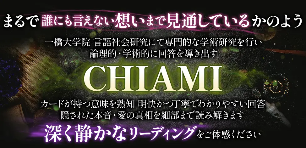 まるで誰にも言えない想いまで見通しているかのよう 一橋大学院 言語社会研究にて専門的な学術研究を行い 論理的・学術的に回答を導き出す CHIAMI カードが持つ意味を熟知明快かつ丁寧でわかりやすい回答 隠された本音・愛の真相を細部まで読み解きます 深く静かなリーディングをご体感ください