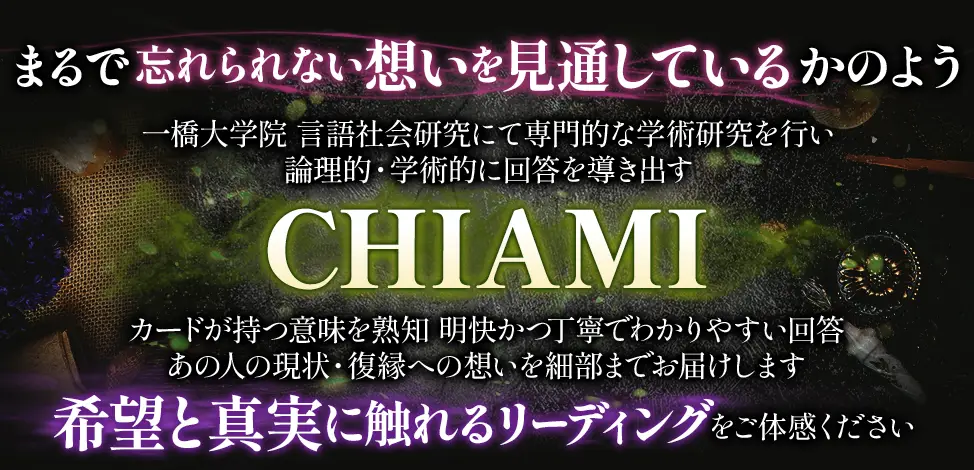 まるで忘れられない想いを見通しているかのよう 一橋大学院 言語社会研究にて専門的な学術研究を行い 論理的・学術的に回答を導き出す CHIAMI カードが持つ意味を熟知 明快かつ丁寧でわかりやすい回答 あの人の現状・復縁への想いを細部までお届けします 希望と真実に触れるリーディングをご体感ください