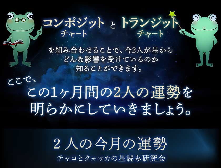 コンポジットチャートとトランジットチャートを組み合わせることで、今2人が星からどんな影響を受けているのか知ることができます。ここで、この1ヶ月間の2人の運勢を明らかにしていきましょう。2人の今月の運勢チャコとクォッカの星読み研究会