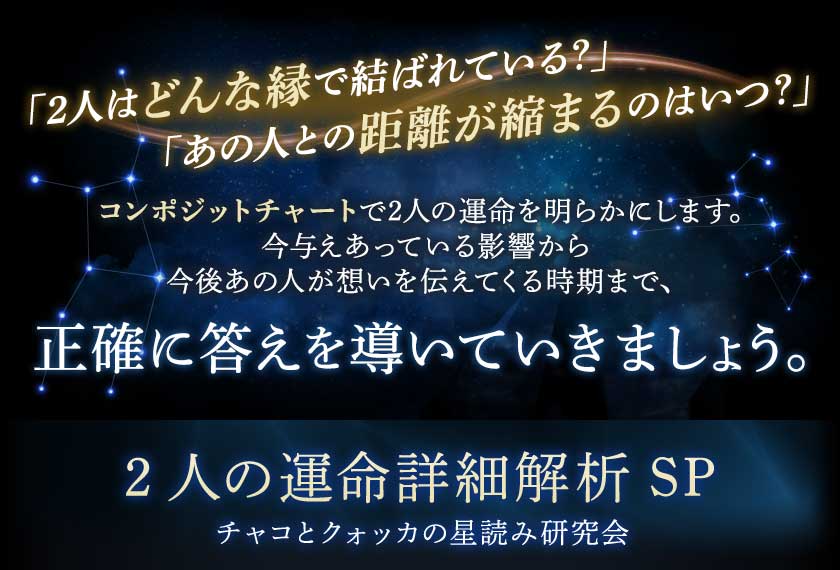 「2人はどんな縁で結ばれている?」「あの人との距離が縮まるのはいつ?」コンポジットチャートで2人の運命を明らかにします。今与えあっている影響から今後あの人が想いを伝えてくる時期まで、正確に答えを導いていきましょう。2人の運命詳細解析SPチャコとクォッカの星読み研究会