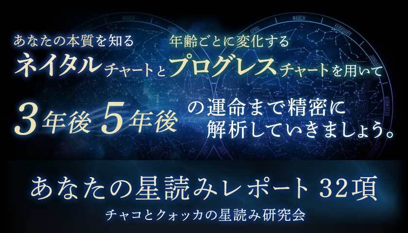 あなたの本質を知るネイタルチャートと年齢ごとに変化するプログレスチャートを用いて3年後5年後の運命まで精密に解析していきましょう。あなたの星読みレポート32項チャコとクォッカの星読み研究会