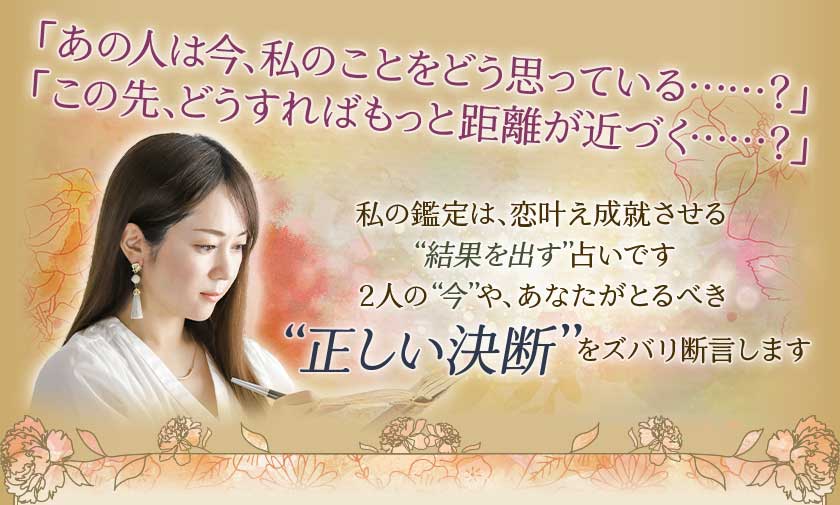 「あの人は今、私のことをどう思っている・・・・・・?」「この先、どうすればもっと距離が近づく・・・・・・?」私の鑑定は、恋叶え成就させる“結果を出す”占いです2人の“今”や、あなたがとるべき“正しい決断”をズバリ断言します