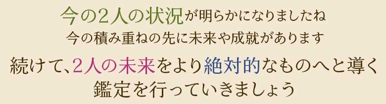 今の2人の状況が明らかになりましたね今の積み重ねの先に未来や成就があります続けて、2人の未来をより絶対的なものへと導く鑑定を行っていきましょう
