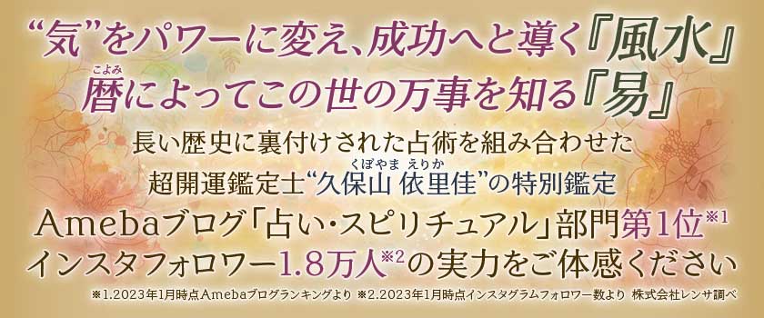 “気”をパワーに変え、成功へと導く『風水』暦こよみによってこの世の万事を知る『易』長い歴史に裏付けされた占術を組み合わせた超開運鑑定士“久保山依里佳くぼやまえりか”の特別鑑定Amebaブログ「占い・スピリチュアル」部門第1位※1インスタフォロワー1.8万人※2の実力をご体感ください※1.2023年1月時点Amebaブログランキングより ※2.2023年1月時点インスタグラムフォロワー数より 株式会社レンサ調べ