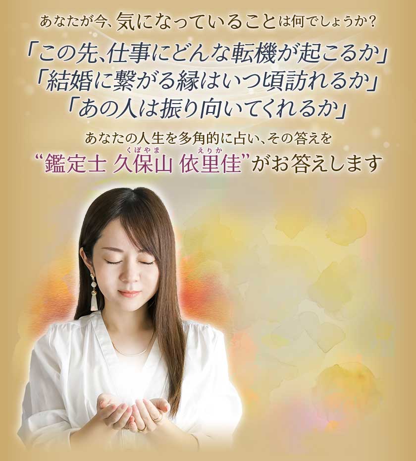 あなたが今、気になっていることは何でしょうか?「この先、仕事にどんな転機が起こるか」「結婚に繋がる縁はいつ頃訪れるか」「あの人は振り向いてくれるか」あなたの人生を多角的に占い、その答えを“鑑定士久保山依里佳くぼやまえりか”がお答えします