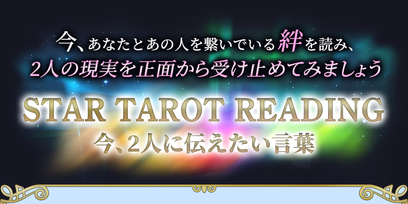 今、あなたとあの人を繋いでいる絆を読み、 2人の現実を正面から受け止めてみましょう STAR TAROT READING 今、2人に伝えたい言葉