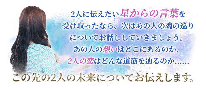 2人に伝えたい星から言葉を受け取ったなら、次はあの人の魂の巡りについてお話ししていきましょう。あの人の想いはどこにあるのか、2人の恋はどんな道筋を辿るのか……この先の2人の未来についてお伝えします。