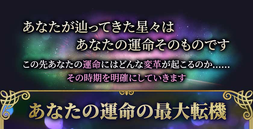あなたが辿ってきた星々はあなたの運命そのものです この先あなたの運命にはどんな変革が起こるのか…… その時期を明確にしていきます あなたの運命の最大転機