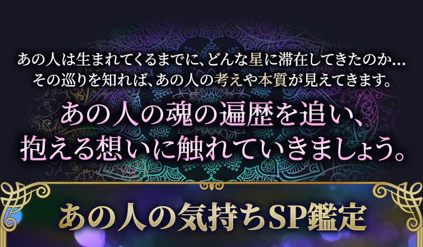 あの人は生まれてくるまでに、どんな星に滞在してきたのか… その巡りを知れば、あの人の考えや本質が見えてきます。 あの人の魂の遍歴を追い、抱える想いに触れていきましょう。 あの人の気持ちSP鑑定