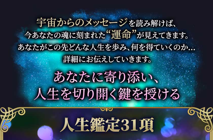 宇宙からのメッセージを読み解けば、今あなたの魂に刻まれた“運命”が見えてきます。 あなたがこの先どんな人生を歩み、何を得ていくのか… 詳細にお伝えしていきます。 あなたに寄り添い、人生を切り開く鍵を授ける 人生鑑定31項