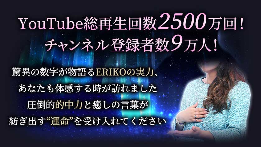YouTube総再生回数2500万回! チャンネル登録者数9万人! 驚異の数字が物語るERIKOの実力、あなたも体感する時が訪れました 圧倒的的中力と癒しの言葉が紡ぎ出す“運命”を受け入れてください