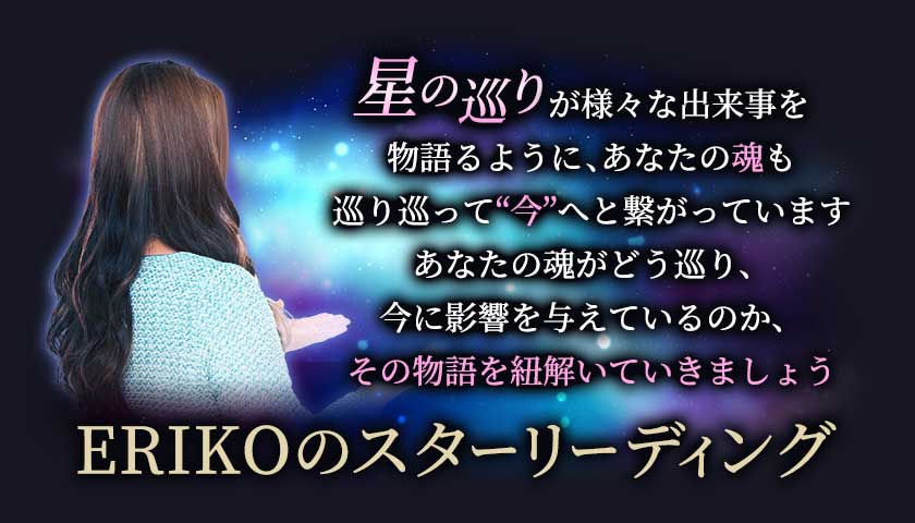 星の巡りが様々な出来事を物語るように、あなたの魂も巡り巡って“今”へと繋がっています あなたの魂がどう巡り、今に影響を与えているのか、その物語を紐解いていきましょう ERIKOのスターリーディング