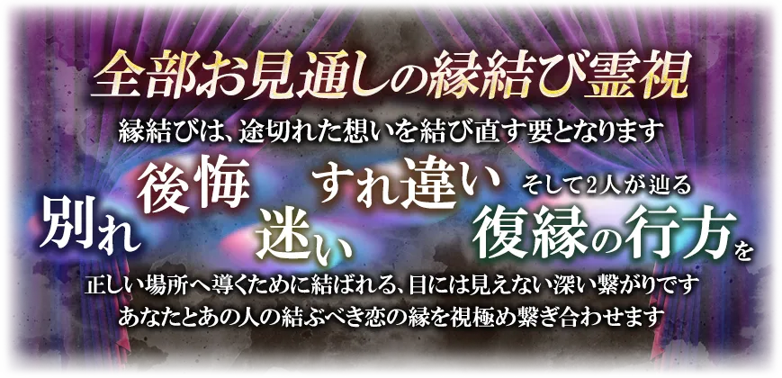 全部お見通しの縁結び霊視縁結びは、途切れた想いを結び直す要となります別れ後悔迷いすれ違いそして2人が辿る復縁の行方を正しい場所へ導くために結ばれる、目には視えない深い繋がりですあなたとあの人の結ぶべき恋の縁を視極め繋ぎ合わせます