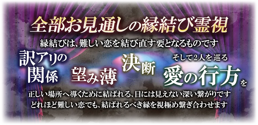 全部お見通しの縁結び霊視縁結びは、難しい恋を結び直す要となります訳アリの関係望み薄決断そして2人を巡る愛の行方を正しい場所へ導くために結ばれる、目には視えない深い繋がりですどれほど難しい恋でも、結ばれるべき縁を視極め繋ぎ合わせます